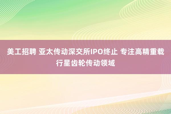 美工招聘 亚太传动深交所IPO终止 专注高精重载行星齿轮传动领域