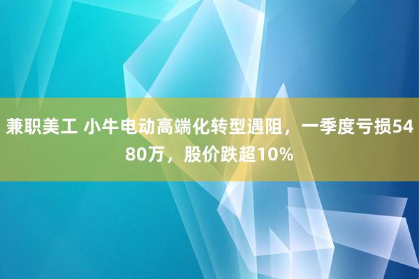 兼职美工 小牛电动高端化转型遇阻，一季度亏损5480万，股价跌超10%