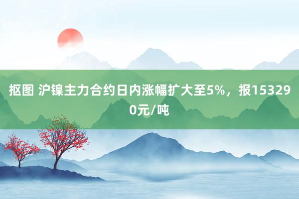 抠图 沪镍主力合约日内涨幅扩大至5%，报153290元/吨