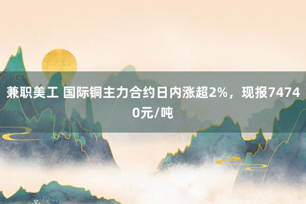 兼职美工 国际铜主力合约日内涨超2%，现报74740元/吨