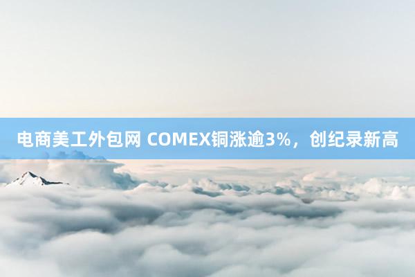 电商美工外包网 COMEX铜涨逾3%，创纪录新高