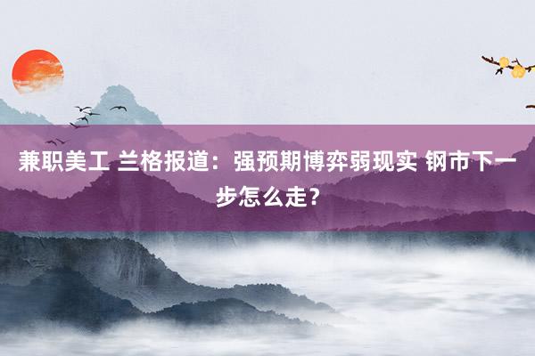 兼职美工 兰格报道：强预期博弈弱现实 钢市下一步怎么走？