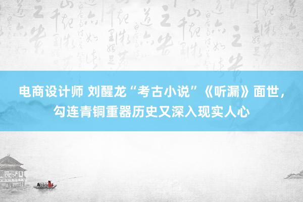 电商设计师 刘醒龙“考古小说”《听漏》面世，勾连青铜重器历史又深入现实人心