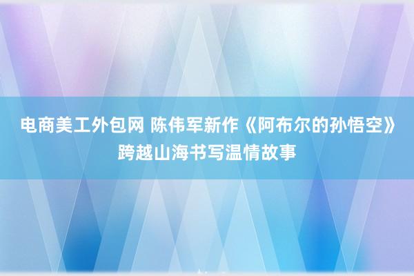 电商美工外包网 陈伟军新作《阿布尔的孙悟空》跨越山海书写温情故事