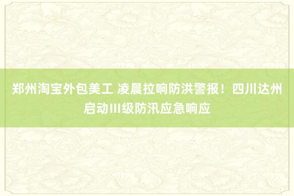 郑州淘宝外包美工 凌晨拉响防洪警报！四川达州启动Ⅲ级防汛应急响应