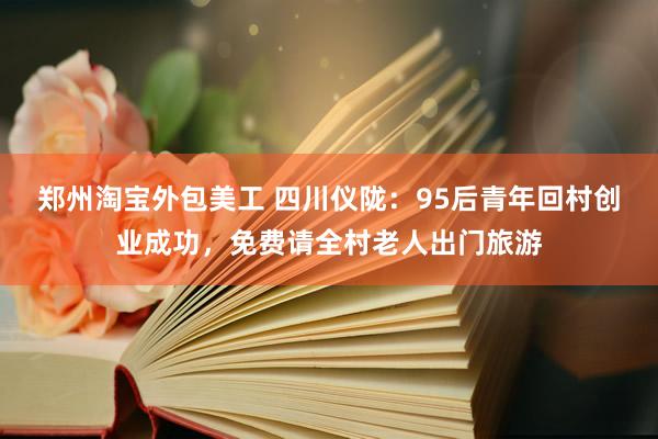 郑州淘宝外包美工 四川仪陇：95后青年回村创业成功，免费请全村老人出门旅游