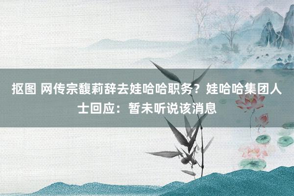 抠图 网传宗馥莉辞去娃哈哈职务？娃哈哈集团人士回应：暂未听说该消息