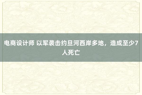 电商设计师 以军袭击约旦河西岸多地，造成至少7人死亡