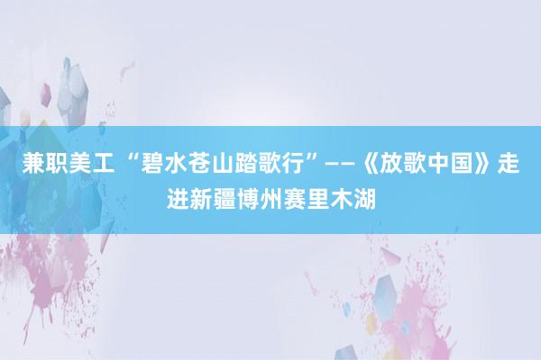 兼职美工 “碧水苍山踏歌行”——《放歌中国》走进新疆博州赛里木湖