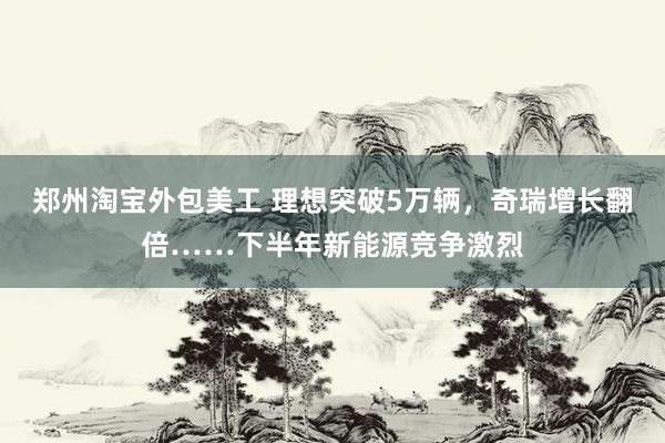 郑州淘宝外包美工 理想突破5万辆，奇瑞增长翻倍……下半年新能源竞争激烈