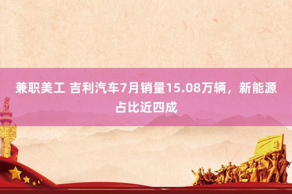 兼职美工 吉利汽车7月销量15.08万辆，新能源占比近四成