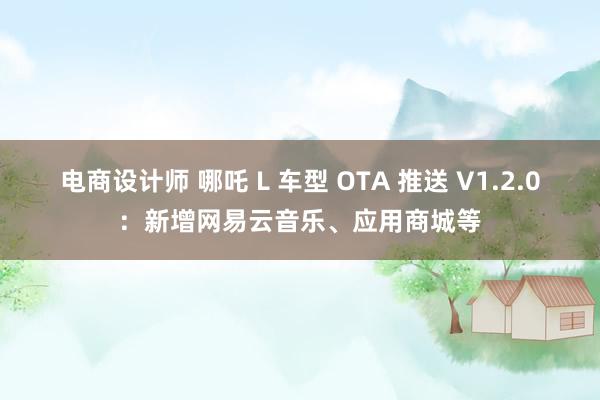 电商设计师 哪吒 L 车型 OTA 推送 V1.2.0：新增网易云音乐、应用商城等