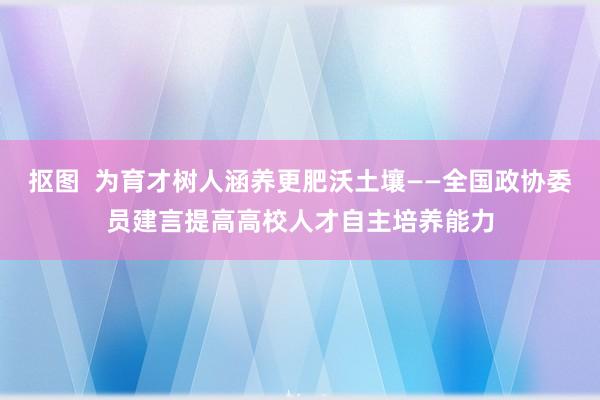 抠图  为育才树人涵养更肥沃土壤——全国政协委员建言提高高校人才自主培养能力