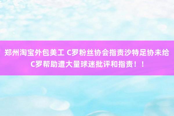 郑州淘宝外包美工 C罗粉丝协会指责沙特足协未给C罗帮助遭大量球迷批评和指责！！