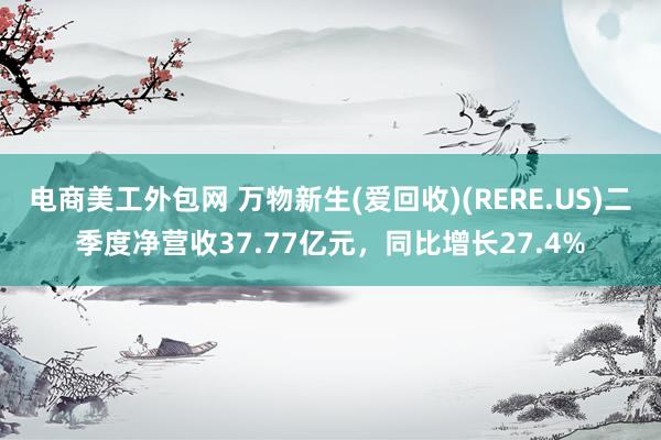 电商美工外包网 万物新生(爱回收)(RERE.US)二季度净营收37.77亿元，同比增长27.4%