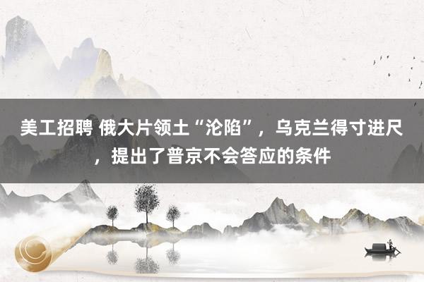 美工招聘 俄大片领土“沦陷”，乌克兰得寸进尺，提出了普京不会答应的条件