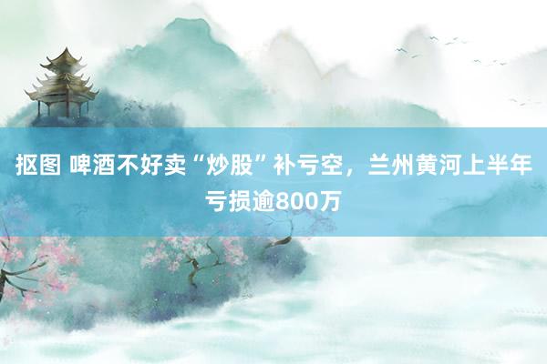 抠图 啤酒不好卖“炒股”补亏空，兰州黄河上半年亏损逾800万