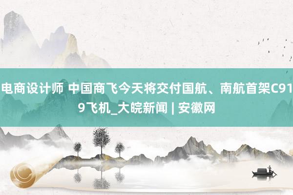 电商设计师 中国商飞今天将交付国航、南航首架C919飞机_大皖新闻 | 安徽网