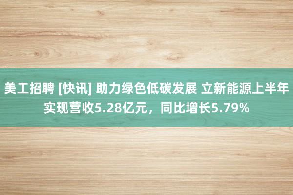 美工招聘 [快讯] 助力绿色低碳发展 立新能源上半年实现营收5.28亿元，同比增长5.79%