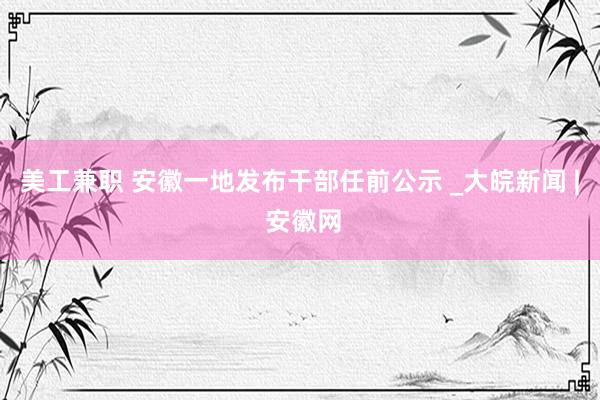 美工兼职 安徽一地发布干部任前公示 _大皖新闻 | 安徽网