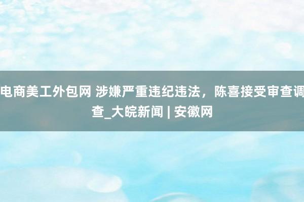 电商美工外包网 涉嫌严重违纪违法，陈喜接受审查调查_大皖新闻 | 安徽网