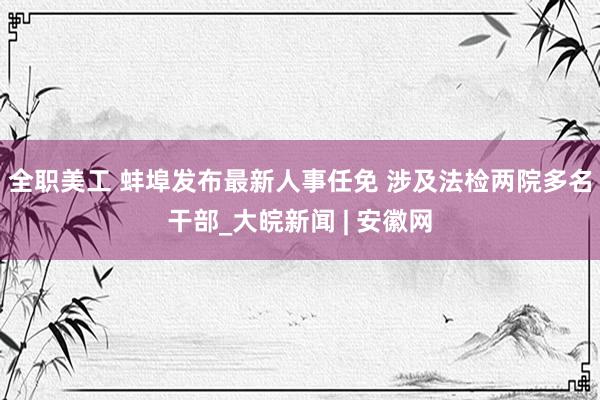 全职美工 蚌埠发布最新人事任免 涉及法检两院多名干部_大皖新闻 | 安徽网