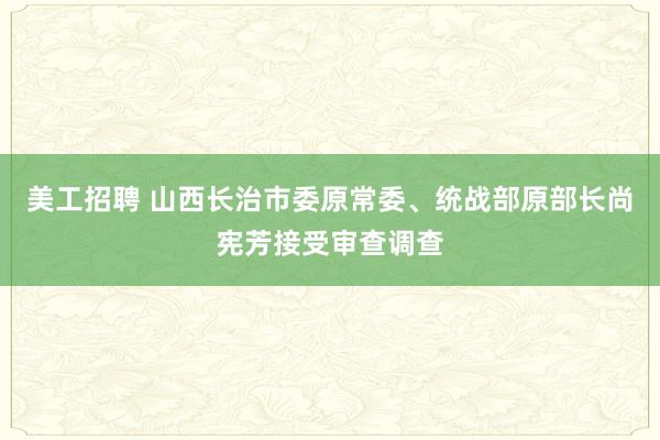 美工招聘 山西长治市委原常委、统战部原部长尚宪芳接受审查调查