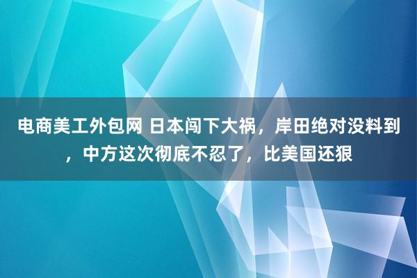 电商美工外包网 日本闯下大祸，岸田绝对没料到，中方这次彻底不忍了，比美国还狠