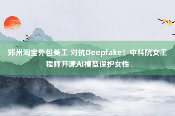 郑州淘宝外包美工 对抗Deepfake！中科院女工程师开源AI模型保护女性